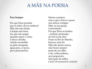 A MÃE NA POESIA
Morrer acontece
com o que é breve e passa
sem deixar vestígio.
Mãe, na sua graça,
é eternidade.
Por que Deus se lembra
- mistério profundo -
de tirá-la um dia?
Fosse eu Rei do Mundo,
baixava uma lei:
Mãe não morre nunca,
mãe ficará sempre
junto de seu filho
e ele, velho embora,
será pequenino
feito grão de milho.
Carlos Drummond de Andrade
Para Sempre
Por que Deus permite
que as mães vão-se embora?
Mãe não tem limite,
é tempo sem hora,
luz que não apaga
quando sopra o vento
e chuva desaba,
veludo escondido
na pele enrugada,
água pura, ar puro,
puro pensamento.
 