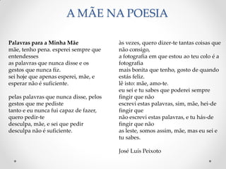 A MÃE NA POESIA
às vezes, quero dizer-te tantas coisas que
não consigo,
a fotografia em que estou ao teu colo é a
fotografia
mais bonita que tenho, gosto de quando
estás feliz.
lê isto: mãe, amo-te.
eu sei e tu sabes que poderei sempre
fingir que não
escrevi estas palavras, sim, mãe, hei-de
fingir que
não escrevi estas palavras, e tu hás-de
fingir que não
as leste, somos assim, mãe, mas eu sei e
tu sabes.
José Luís Peixoto
Palavras para a Minha Mãe
mãe, tenho pena. esperei sempre que
entendesses
as palavras que nunca disse e os
gestos que nunca fiz.
sei hoje que apenas esperei, mãe, e
esperar não é suficiente.
pelas palavras que nunca disse, pelos
gestos que me pediste
tanto e eu nunca fui capaz de fazer,
quero pedir-te
desculpa, mãe, e sei que pedir
desculpa não é suficiente.
 