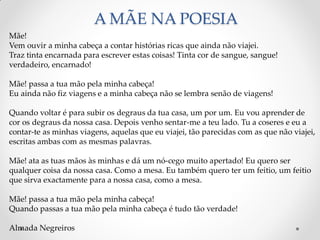 A MÃE NA POESIA
Mãe!
Vem ouvir a minha cabeça a contar histórias ricas que ainda não viajei.
Traz tinta encarnada para escrever estas coisas! Tinta cor de sangue, sangue!
verdadeiro, encarnado!
Mãe! passa a tua mão pela minha cabeça!
Eu ainda não fiz viagens e a minha cabeça não se lembra senão de viagens!
Quando voltar é para subir os degraus da tua casa, um por um. Eu vou aprender de
cor os degraus da nossa casa. Depois venho sentar-me a teu lado. Tu a coseres e eu a
contar-te as minhas viagens, aquelas que eu viajei, tão parecidas com as que não viajei,
escritas ambas com as mesmas palavras.
Mãe! ata as tuas mãos às minhas e dá um nó-cego muito apertado! Eu quero ser
qualquer coisa da nossa casa. Como a mesa. Eu também quero ter um feitio, um feitio
que sirva exactamente para a nossa casa, como a mesa.
Mãe! passa a tua mão pela minha cabeça!
Quando passas a tua mão pela minha cabeça é tudo tão verdade!
Almada Negreiros
 