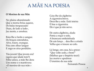 A MÃE NA POESIA
Caiu-lhe da algibeira
A cigarreira breve.
Dera-lhe a mãe. Está inteira
E boa a cigarreira.
Ele é que já não serve.
De outra algibeira, alada
Ponta a roçar o solo,
A brancura embainhada
De um lenço… deu-lho a criada
Velha que o trouxe ao colo.
Lá longe, em casa, há a prece:
“Que volte cedo, e bem!”
(Malhas que o Império tece!)
Jaz morto e apodrece
O menino da sua mãe
Fernando Pessoa
O Menino de sua Mãe
No plaino abandonado
Que a morna brisa aquece,
De balas trespassado-
Duas, de lado a lado-,
Jaz morto, e arrefece.
Raia-lhe a farda o sangue.
De braços estendidos,
Alvo, louro, exangue,
Fita com olhar langue
E cego os céus perdidos.
Tão jovem! Que jovem era!
(agora que idade tem?)
Filho unico, a mãe lhe dera
Um nome e o mantivera:
«O menino de sua mãe.»
 