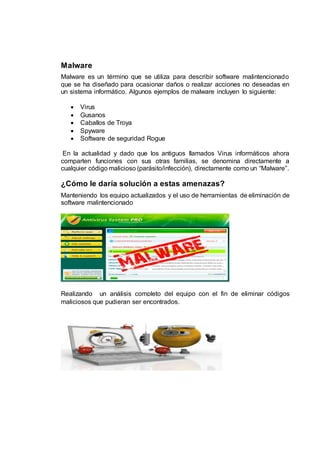 Malware
Malware es un término que se utiliza para describir software malintencionado
que se ha diseñado para ocasionar daños o realizar acciones no deseadas en
un sistema informático. Algunos ejemplos de malware incluyen lo siguiente:
 Virus
 Gusanos
 Caballos de Troya
 Spyware
 Software de seguridad Rogue
En la actualidad y dado que los antiguos llamados Virus informáticos ahora
comparten funciones con sus otras familias, se denomina directamente a
cualquier código malicioso (parásito/infección), directamente como un “Malware”.
¿Cómo le daría solución a estas amenazas?
Manteniendo los equipo actualizados y el uso de herramientas de eliminación de
software malintencionado
Realizando un análisis completo del equipo con el fin de eliminar códigos
maliciosos que pudieran ser encontrados.
 