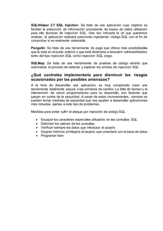 SQLiHelper 2.7 SQL Injection: Se trata de una aplicación cuyo objetivo es
facilitar la extracción de información procedente de bases de datos utilizando
para ello técnicas de inyección SQL. Una vez indicada la url que queremos
analizar, la aplicación realizará peticiones inyectando código SQL con el fin de
comprobar si es realmente vulnerable.
Pangolin: Se trata de una herramienta de pago que ofrece más posibilidades
que la vista en el punto anterior y que está destinada a descubrir vulnerabilidades
tanto del tipo inyección SQL como inyección SQL ciego.
SQLMap: Se trata de una herramienta de pruebas de código abierto que
automatiza el proceso de detectar y explorar los errores de inyección SQL
¿Qué controles implementaría para disminuir los riesgos
ocasionados por las posibles amenazas?
A la hora de desarrollar una aplicación, es muy complicado crear una
herramienta totalmente segura a las primeras de cambio. La falta de tiempo y la
intervención de varios programadores para su desarrollo, son factores que
juegan en contra de la seguridad. A pesar de estos inconvenientes, siempre se
pueden tomar medidas de seguridad que nos ayuden a desarrollar aplicaciones
más robustas, ajenas a este tipo de problemas.
Medidas para evitar sufrir el ataque por inyección de código SQL
 Escapar los caracteres especiales utilizados en las consultas SQL
 Delimitar los valores de las consultas
 Verificar siempre los datos que introduce el usuario
 Asignar mínimos privilegios al usuario que conectará con la base de datos
 Programar bien
 