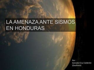 LA AMENAZA ANTE SISMOS
EN HONDURAS
Por :
Gonzalo Cruz Calderón
(Geofísico)
 