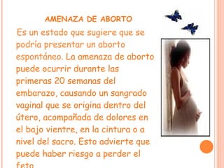 AMENAZA DE ABORTO Es un estado que sugiere que se podría presentar un aborto espontáneo.  La amenaza de aborto puede ocurrir durante las primeras 20 semanas del embarazo, causando un sangrado vaginal que se origina dentro del útero, acompañada de dolores en el bajo vientre, en la cintura o a nivel del sacro. Esto advierte que  puede haber riesgo a perder el feto. 