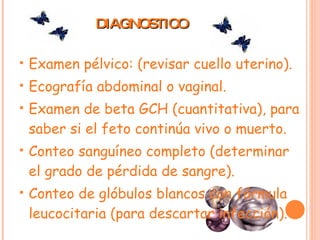 DIAGNOSTICO Examen pélvico: (revisar cuello uterino). Ecografía abdominal o vaginal. Examen de beta GCH (cuantitativa), para saber si el feto continúa vivo o muerto. Conteo sanguíneo completo (determinar el grado de pérdida de sangre). Conteo de glóbulos blancos con fórmula leucocitaria (para descartar infección). 
