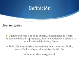 Definición
Aborto séptico
S Cualquier forma clínica de aborto, se acompaña de fiebre,
hipersensibilidad suprapúbica, dolor en abdomen y pelvis a la
movilización del cérvix y útero.
S Infección intrauterina: escurrimiento intrauterino fétido,
secreción hematopurulenta a través del cérvix.
S Ataque al estado general
 