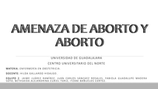 AMENAZA DE ABORTO Y
ABORTO
UNIVERSIDAD DE GUADALAJARA
CENTRO UNIVERSITARIO DEL NORTE
MATERIA: ENFERMERÍA EN OBSTETRICIA.
DOCENTE: HILDA GALLARDO HIDALGO.
EQUIPO 2. JAIME JUÁREZ RAMÍREZ, JUAN CARLOS SÁNCHEZ ROSALES, FABIOLA GUADALUPE MADERA
SOTO, BETHSAIDA ALEJANDRINA CURIEL TORIZ, ITZANI BAÑUELOS CORTEZ.
AMENAZA DE ABORTO Y
ABORTO
 