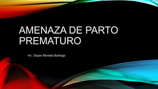 AMENAZA DE PARTO
PREMATURO
Int: Dayan Morales Buitrago
 