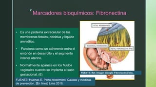 z
Marcadores bioquímicos: Fibronectina
 Es una proteína extracelular de las
membranas fetales, decidua y líquido
amniótico.
 Funciona como un adherente entra el
embrión en desarrollo y el segmento
interior uterino.
 Normalmente aparece en los fluidos
vaginales cuando se implanta el saco
gestacional. (6)
FUENTE: Ref. Imagen Google: Fibronectina feto..
FUENTE: Huertas E. Parto pretermino: Causas y medidas
de prevención. [En línea] Lima 2018.
 