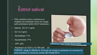 z
Estriol salival
 FDA: predictor única y exclusiva en
mujeres con embarazo único con riesgo
parto prematuro tardío (34-37 semanas ).
 Valores: E3 >2.1 ng/mL
 E3 >2,3 ng/ml.
 Sensibilidad: 71%
 Especificidad: 77%
 VPP: 23%.
 Repetición de TEST a 7d: RR 6,86 (5)
FUENTE:Ref. Imagen Google: Muestra estriol.
FUENTE: Jorge A, Alfredo G. Protocolo de manejo en pacientes con amenaza de
parto prematuro en clínica las condes. [En línea] 2014.
 