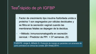 z
Test rápido de ph IGFBP
 Factor de crecimiento tipo insulina fosforilada unida a
proteína 1 son segregados por células deciduales y
se filtra en la secreción vaginal cuando las
membranas fetales se depegan de la decidua.
 • Método: inmunocromatografía en secreción
cervical. • Predictor de PPr < 37 semanas. (5)
FUENTE: Jorge A, Alfredo G. Protocolo de manejo en pacientes con amenaza de
parto prematuro en clínica las condes. [En línea] 2014.
 