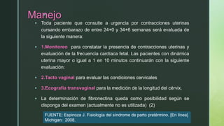 z
Manejo
 Toda paciente que consulte a urgencia por contracciones uterinas
cursando embarazo de entre 24+0 y 34+6 semanas será evaluada de
la siguiente manera:
 1.Monitoreo para constatar la presencia de contracciones uterinas y
evaluación de la frecuencia cardíaca fetal. Las pacientes con dinámica
uterina mayor o igual a 1 en 10 minutos continuarán con la siguiente
evaluación:
 2.Tacto vaginal para evaluar las condiciones cervicales
 3.Ecografía transvaginal para la medición de la longitud del cérvix.
 La determinación de fibronectina queda como posibilidad según se
disponga del examen (actualmente no es utilizada) (2)
FUENTE: Espinoza J. Fisiología del síndrome de parto pretérmino. [En línea]
Michigan: 2008.
 