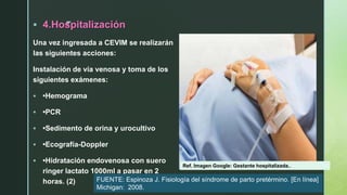 z
 4.Hospitalización
Una vez ingresada a CEVIM se realizarán
las siguientes acciones:
Instalación de vía venosa y toma de los
siguientes exámenes:
 •Hemograma
 •PCR
 •Sedimento de orina y urocultivo
 •Ecografía-Doppler
 •Hidratación endovenosa con suero
ringer lactato 1000ml a pasar en 2
horas. (2)
Ref. Imagen Google: Gestante hospitalizada..
FUENTE: Espinoza J. Fisiología del síndrome de parto pretérmino. [En línea]
Michigan: 2008.
 
