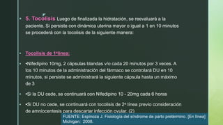 z
 5. Tocolisis Luego de finalizada la hidratación, se reevaluará a la
paciente. Si persiste con dinámica uterina mayor o igual a 1 en 10 minutos
se procederá con la tocolisis de la siguiente manera:
 Tocolisis de 1alínea:
 •Nifedipino 10mg, 2 cápsulas blandas v/o cada 20 minutos por 3 veces. A
los 10 minutos de la administración del fármaco se controlará DU en 10
minutos, si persiste se administrará la siguiente cápsula hasta un máximo
de 3
 •Si la DU cede, se continuará con Nifedipino 10 - 20mg cada 6 horas
 •Si DU no cede, se continuará con tocolisis de 2a línea previo consideración
de amniocentesis para descartar infección ovular. (2)
FUENTE: Espinoza J. Fisiología del síndrome de parto pretérmino. [En línea]
Michigan: 2008.
 