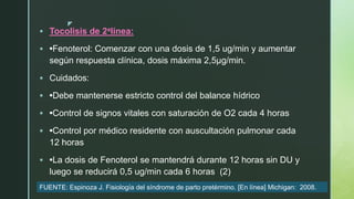 z
 Tocolisis de 2alínea:
 •Fenoterol: Comenzar con una dosis de 1,5 ug/min y aumentar
según respuesta clínica, dosis máxima 2,5μg/min.
 Cuidados:
 •Debe mantenerse estricto control del balance hídrico
 •Control de signos vitales con saturación de O2 cada 4 horas
 •Control por médico residente con auscultación pulmonar cada
12 horas
 •La dosis de Fenoterol se mantendrá durante 12 horas sin DU y
luego se reducirá 0,5 ug/min cada 6 horas (2)
FUENTE: Espinoza J. Fisiología del síndrome de parto pretérmino. [En línea] Michigan: 2008.
 