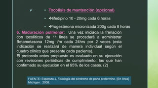 z  Tocolisis de mantención (opcional)
 •Nifedipino 10 - 20mg cada 6 horas
 •Progesterona micronizada 200g cada 8 horas
6. Maduración pulmonar: Una vez iniciada la frenación
con tocolíticos de 1a línea se procederá a administrar
Betametasona 12mg i/m cada 24hrs por 2 veces (esta
indicación se realizará de manera individual según el
cuadro clínico que presente cada paciente).
El protocolo antes propuesto es evaluado en su ejecución
con revisiones periódicas de cumplimiento, las que han
confirmado su ejecución en el 95% de los casos. (2)
FUENTE: Espinoza J. Fisiología del síndrome de parto pretérmino. [En línea]
Michigan: 2008.
 