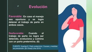 z
Evolución
Favorable: En caso el manejo
sea oportuno y se logre
detener el trabajo de parto en
ambos casos.
Desfavorable: Cuando el
trabajo de parto no logra ser
detenido, evoluciona y culmina
con un parto pretermino. (6)
FUENTE: Huertas E. Parto pretermino: Causas y medidas
de prevención. [En línea] Lima 2018.
 