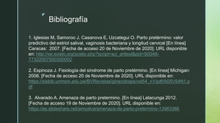 z
Bibliografía
1. Iglesias M, Samoroo J, Casanova E, Uzcategui O. Parto pretérmino: valor
predictivo del estriol salival, vaginosis bacteriana y longitud cervical [En línea]
Caracas: 2007. [Fecha de acceso 20 de Noviembre de 2020]. URL disponible
en: http://ve.scielo.org/scielo.php?script=sci_arttext&pid=S0048-
77322007000300002
2. Espinoza J. Fisiología del síndrome de parto pretérmino. [En línea] Michigan:
2008. [Fecha de acceso 20 de Noviembre de 2020]. URL disponible en:
https://sisbib.unmsm.edu.pe/BVRevistas/ginecologia/vol54_n1/pdf/A05V54N1.p
df
3. Alvarado A. Amenaza de parto pretermino. [En línea] Latacunga 2012.
[Fecha de acceso 19 de Noviembre de 2020]. URL disponible en:
https://es.slideshare.net/amyalva/amenaza-de-parto-pretermino-13983366
 