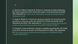 z
4. Quiróz G, Alfaro R, Bolivar M, Solano N. Amenaza de parto pretermino.
[En línea] Costa Rica 2016. [Fecha de acceso 18 de Noviembre de 2020].
URL disponible en: https://www.medigraphic.com/pdfs/revcliescmed/ucr-
2016/ucr161h.pdf
5. Jorge A, Alfredo G. Protocolo de manejo en pacientes con amenaza de parto
prematuro en clínica las condes. [En línea] 2014. [Fecha de acceso 20 de
Noviembre de 2020]. URL disponible en: https://www.elsevier.es/es-revista-
revista-medica-clinica-las-condes-202-pdf-S0716864014706431
6. Huertas E. Parto pretermino: Causas y medidas de prevención. [En línea]
Lima 2018. [Fecha de acceso 19 de Noviembre de 2020]. URL disponible
en: http://www.scielo.org.pe/scielo.php?script=sci_arttext&pid=S2304-
51322018000300013
 