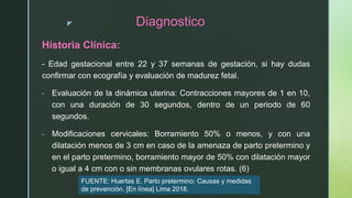 z Diagnostico
Historia Clínica:
- Edad gestacional entre 22 y 37 semanas de gestación, si hay dudas
confirmar con ecografía y evaluación de madurez fetal.
- Evaluación de la dinámica uterina: Contracciones mayores de 1 en 10,
con una duración de 30 segundos, dentro de un periodo de 60
segundos.
- Modificaciones cervicales: Borramiento 50% o menos, y con una
dilatación menos de 3 cm en caso de la amenaza de parto pretermino y
en el parto pretermino, borramiento mayor de 50% con dilatación mayor
o igual a 4 cm con o sin membranas ovulares rotas. (6)
FUENTE: Huertas E. Parto pretermino: Causas y medidas
de prevención. [En línea] Lima 2018.
 