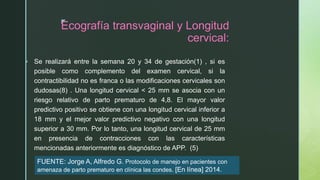z
Ecografía transvaginal y Longitud
cervical:
 Se realizará entre la semana 20 y 34 de gestación(1) , si es
posible como complemento del examen cervical, si la
contractibilidad no es franca o las modificaciones cervicales son
dudosas(8) . Una longitud cervical < 25 mm se asocia con un
riesgo relativo de parto prematuro de 4,8. El mayor valor
predictivo positivo se obtiene con una longitud cervical inferior a
18 mm y el mejor valor predictivo negativo con una longitud
superior a 30 mm. Por lo tanto, una longitud cervical de 25 mm
en presencia de contracciones con las características
mencionadas anteriormente es diagnóstico de APP. (5)
FUENTE: Jorge A, Alfredo G. Protocolo de manejo en pacientes con
amenaza de parto prematuro en clínica las condes. [En línea] 2014.
 