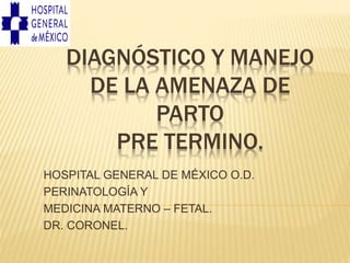 DIAGNÓSTICO Y MANEJO
DE LA AMENAZA DE
PARTO
PRE TERMINO.
HOSPITAL GENERAL DE MÉXICO O.D.
PERINATOLOGÍA Y
MEDICINA MATERNO – FETAL.
DR. CORONEL.
 