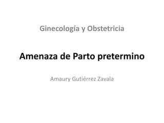 Amenaza de Parto pretermino
Amaury Gutiérrez Zavala
Ginecología y Obstetricia
 