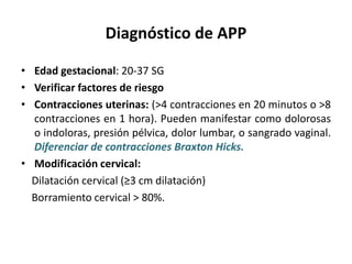 Diagnóstico de APP
• Edad gestacional: 20-37 SG
• Verificar factores de riesgo
• Contracciones uterinas: (>4 contracciones en 20 minutos o >8
contracciones en 1 hora). Pueden manifestar como dolorosas
o indoloras, presión pélvica, dolor lumbar, o sangrado vaginal.
Diferenciar de contracciones Braxton Hicks.
• Modificación cervical:
Dilatación cervical (≥3 cm dilatación)
Borramiento cervical > 80%.
 