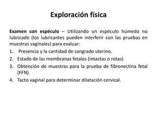 Exploración física
Examen con espéculo – Utilizando un espéculo húmedo no
lubricado (los lubricantes pueden interferir con las pruebas en
muestras vaginales) para evaluar:
1. Presencia y la cantidad de sangrado uterino.
2. Estado de las membranas fetales (intactas o rotas)
3. Obtención de muestras para la prueba de fibronectina fetal
(FFN).
4. Tacto vaginal para determinar dilatación cervical.
 