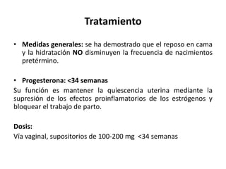 Tratamiento
• Medidas generales: se ha demostrado que el reposo en cama
y la hidratación NO disminuyen la frecuencia de nacimientos
pretérmino.
• Progesterona: <34 semanas
Su función es mantener la quiescencia uterina mediante la
supresión de los efectos proinflamatorios de los estrógenos y
bloquear el trabajo de parto.
Dosis:
Vía vaginal, supositorios de 100-200 mg <34 semanas
 