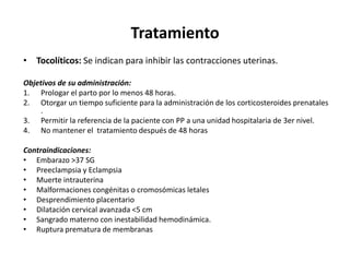 Tratamiento
• Tocolíticos: Se indican para inhibir las contracciones uterinas.
Objetivos de su administración:
1. Prologar el parto por lo menos 48 horas.
2. Otorgar un tiempo suficiente para la administración de los corticosteroides prenatales
.
3. Permitir la referencia de la paciente con PP a una unidad hospitalaria de 3er nivel.
4. No mantener el tratamiento después de 48 horas
Contraindicaciones:
• Embarazo >37 SG
• Preeclampsia y Eclampsia
• Muerte intrauterina
• Malformaciones congénitas o cromosómicas letales
• Desprendimiento placentario
• Dilatación cervical avanzada <5 cm
• Sangrado materno con inestabilidad hemodinámica.
• Ruptura prematura de membranas
 