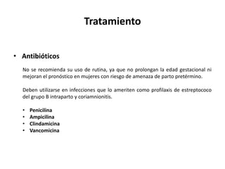 Tratamiento
• Antibióticos
No se recomienda su uso de rutina, ya que no prolongan la edad gestacional ni
mejoran el pronóstico en mujeres con riesgo de amenaza de parto pretérmino.
Deben utilizarse en infecciones que lo ameriten como profilaxis de estreptococo
del grupo B intraparto y coriamnionitis.
• Penicilina
• Ampicilina
• Clindamicina
• Vancomicina
 