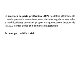 La amenaza de parto pretérmino (APP), se define clásicamente
como la presencia de contracciones uterinas regulares asociadas
a modificaciones cervicales progresivas que ocurren después de
las 20.0 y antes de las 36.6 semanas de gestación.
Es de origen multifactorial.
 
