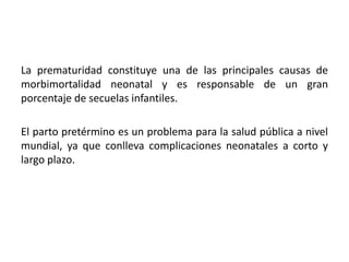 La prematuridad constituye una de las principales causas de
morbimortalidad neonatal y es responsable de un gran
porcentaje de secuelas infantiles.
El parto pretérmino es un problema para la salud pública a nivel
mundial, ya que conlleva complicaciones neonatales a corto y
largo plazo.
 