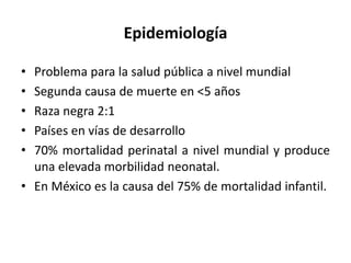 Epidemiología
• Problema para la salud pública a nivel mundial
• Segunda causa de muerte en <5 años
• Raza negra 2:1
• Países en vías de desarrollo
• 70% mortalidad perinatal a nivel mundial y produce
una elevada morbilidad neonatal.
• En México es la causa del 75% de mortalidad infantil.
 