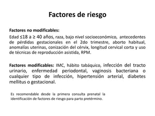 Factores de riesgo
Factores no modificables:
Edad ≤18 a ≥ 40 años, raza, bajo nivel socioeconómico, antecedentes
de pérdidas gestacionales en el 2do trimestre, aborto habitual,
anomalías uterinas, conización del cérvix, longitud cervical corta y uso
de técnicas de reproducción asistida, RPM.
Factores modificables: IMC, hábito tabáquico, infección del tracto
urinario, enfermedad periodontal, vaginosis bacteriana o
cualquier tipo de infección, hipertensión arterial, diabetes
mellitus o gestacional.
Es recomendable desde la primera consulta prenatal la
identificación de factores de riesgo para parto pretérmino.
 