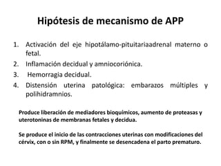 Hipótesis de mecanismo de APP
1. Activación del eje hipotálamo-pituitariaadrenal materno o
fetal.
2. Inflamación decidual y amniocoriónica.
3. Hemorragia decidual.
4. Distensión uterina patológica: embarazos múltiples y
polihidramnios.
Produce liberación de mediadores bioquímicos, aumento de proteasas y
uterotoninas de membranas fetales y decidua.
Se produce el inicio de las contracciones uterinas con modificaciones del
cérvix, con o sin RPM, y finalmente se desencadena el parto prematuro.
 