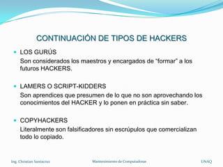 CONTINUACIÓN DE TIPOS DE HACKERS
  LOS GURÚS
     Son considerados los maestros y encargados de “formar” a los
     futuros HACKERS.

  LAMERS O SCRIPT-KIDDERS
     Son aprendices que presumen de lo que no son aprovechando los
     conocimientos del HACKER y lo ponen en práctica sin saber.

  COPYHACKERS
     Literalmente son falsificadores sin escrúpulos que comercializan
     todo lo copiado.


Ing. Christian Santacruz       Mantenimiento de Computadoras            UNAQ
 