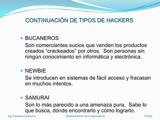 CONTINUACIÓN DE TIPOS DE HACKERS


           BUCANEROS
              Son comerciantes sucios que venden los productos
              creados “crackeados” por otros. Son personas sin
              ningún conocimiento en informática y electrónica.

           NEWBIE
              Se introducen en sistemas de fácil acceso y fracasan
              en muchos intentos.

           SAMURAI
              Son lo más parecido a una amenaza pura. Sabe lo
              que busca, dónde encontrarlo y cómo lograrlo.
Ing. Christian Santacruz       Mantenimiento de Computadoras   UNAQ
 