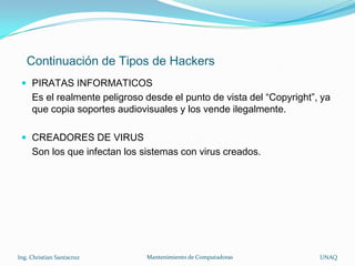 Continuación de Tipos de Hackers
  PIRATAS INFORMATICOS
     Es el realmente peligroso desde el punto de vista del “Copyright”, ya
     que copia soportes audiovisuales y los vende ilegalmente.

  CREADORES DE VIRUS
     Son los que infectan los sistemas con virus creados.




Ing. Christian Santacruz       Mantenimiento de Computadoras           UNAQ
 