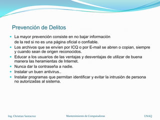 Prevención de Delitos
  La mayor prevención consiste en no bajar información
   de la red si no es una página oficial o confiable.
  Los archivos que se envíen por ICQ o por E-mail se abren o copian, siempre
   y cuando sean de origen reconocidos.
  Educar a los usuarios de las ventajas y desventajas de utilizar de buena
   manera las heramientas de Internet.
  Nunca dar la contraseña a nadie.
  Instalar un buen antivirus..
  Instalar programas que permitan identificar y evitar la intrusión de persona
   no autorizadas al sistema.




Ing. Christian Santacruz        Mantenimiento de Computadoras              UNAQ
 