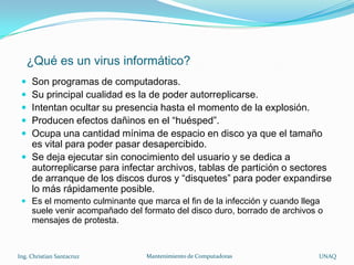 ¿Qué es un virus informático?
  Son programas de computadoras.
  Su principal cualidad es la de poder autorreplicarse.
  Intentan ocultar su presencia hasta el momento de la explosión.
  Producen efectos dañinos en el “huésped”.
  Ocupa una cantidad mínima de espacio en disco ya que el tamaño
   es vital para poder pasar desapercibido.
  Se deja ejecutar sin conocimiento del usuario y se dedica a
   autorreplicarse para infectar archivos, tablas de partición o sectores
   de arranque de los discos duros y “disquetes” para poder expandirse
   lo más rápidamente posible.
  Es el momento culminante que marca el fin de la infección y cuando llega
   suele venir acompañado del formato del disco duro, borrado de archivos o
   mensajes de protesta.


Ing. Christian Santacruz       Mantenimiento de Computadoras              UNAQ
 