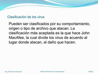 Clasificación de los virus

     Pueden ser clasificados por su comportamiento,
     origen o tipo de archivo que atacan. La
     clasificación más aceptada es la que hace John
     MacAfee, la cual divide los virus de acuerdo al
     lugar donde atacan, al daño que hacen.




Ing. Christian Santacruz   Mantenimiento de Computadoras   UNAQ
 