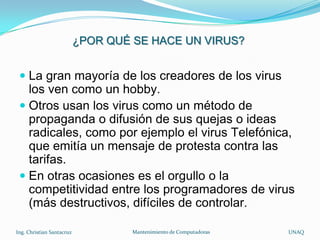 ¿POR QUÉ SE HACE UN VIRUS?


  La gran mayoría de los creadores de los virus
   los ven como un hobby.
  Otros usan los virus como un método de
   propaganda o difusión de sus quejas o ideas
   radicales, como por ejemplo el virus Telefónica,
   que emitía un mensaje de protesta contra las
   tarifas.
  En otras ocasiones es el orgullo o la
   competitividad entre los programadores de virus
   (más destructivos, difíciles de controlar.

Ing. Christian Santacruz            Mantenimiento de Computadoras   UNAQ
 