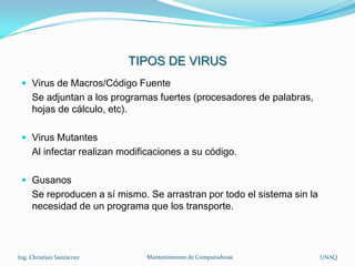 TIPOS DE VIRUS
  Virus de Macros/Código Fuente
     Se adjuntan a los programas fuertes (procesadores de palabras,
     hojas de cálculo, etc).

  Virus Mutantes
     Al infectar realizan modificaciones a su código.

  Gusanos
     Se reproducen a sí mismo. Se arrastran por todo el sistema sin la
     necesidad de un programa que los transporte.




Ing. Christian Santacruz       Mantenimiento de Computadoras             UNAQ
 
