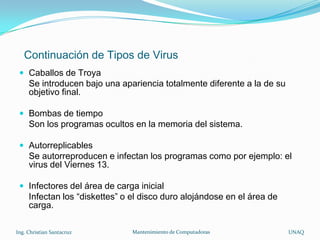 Continuación de Tipos de Virus
  Caballos de Troya
     Se introducen bajo una apariencia totalmente diferente a la de su
     objetivo final.

  Bombas de tiempo
     Son los programas ocultos en la memoria del sistema.

  Autorreplicables
     Se autorreproducen e infectan los programas como por ejemplo: el
     virus del Viernes 13.

  Infectores del área de carga inicial
     Infectan los “diskettes” o el disco duro alojándose en el área de
     carga.

Ing. Christian Santacruz        Mantenimiento de Computadoras            UNAQ
 