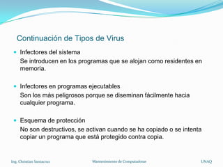 Continuación de Tipos de Virus
  Infectores del sistema
     Se introducen en los programas que se alojan como residentes en
     memoria.

  Infectores en programas ejecutables
     Son los más peligrosos porque se diseminan fácilmente hacia
     cualquier programa.

  Esquema de protección
     No son destructivos, se activan cuando se ha copiado o se intenta
     copiar un programa que está protegido contra copia.


Ing. Christian Santacruz      Mantenimiento de Computadoras          UNAQ
 