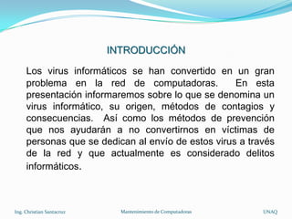 INTRODUCCIÓN

     Los virus informáticos se han convertido en un gran
     problema en la red de computadoras.            En esta
     presentación informaremos sobre lo que se denomina un
     virus informático, su origen, métodos de contagios y
     consecuencias. Así como los métodos de prevención
     que nos ayudarán a no convertirnos en víctimas de
     personas que se dedican al envío de estos virus a través
     de la red y que actualmente es considerado delitos
     informáticos.



Ing. Christian Santacruz     Mantenimiento de Computadoras   UNAQ
 