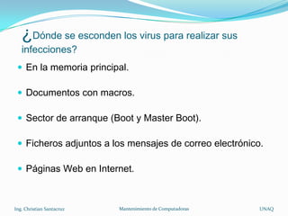 ¿Dónde se esconden los virus para realizar sus
   infecciones?
  En la memoria principal.

  Documentos con macros.

  Sector de arranque (Boot y Master Boot).

  Ficheros adjuntos a los mensajes de correo electrónico.

  Páginas Web en Internet.



Ing. Christian Santacruz   Mantenimiento de Computadoras   UNAQ
 