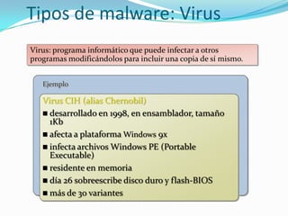 Tipos de malware: Virus
Virus: programa informático que puede infectar a otros
programas modificándolos para incluir una copia de sí mismo.


   Ejemplo

   Virus CIH (alias Chernobil)
    desarrollado en 1998, en ensamblador, tamaño
     1Kb
    afecta a plataforma Windows 9x
    infecta archivos Windows PE (Portable
     Executable)
    residente en memoria
    día 26 sobreescribe disco duro y flash-BIOS
    más de 30 variantes
 